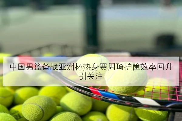 中国男篮备战亚洲杯热身赛周琦护筐效率回升引关注